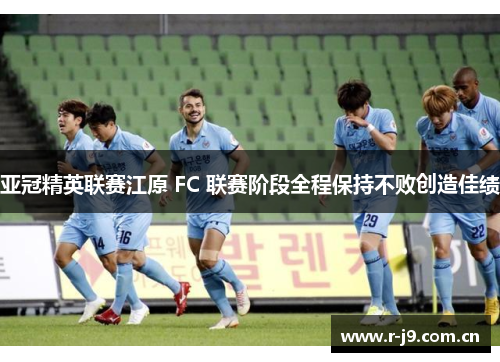 亚冠精英联赛江原 FC 联赛阶段全程保持不败创造佳绩 亚冠精英联赛江原 FC 联赛阶段全程保持不败创造佳绩