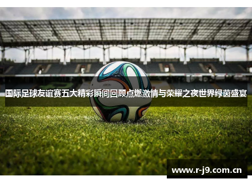 国际足球友谊赛五大精彩瞬间回顾点燃激情与荣耀之夜世界绿茵盛宴